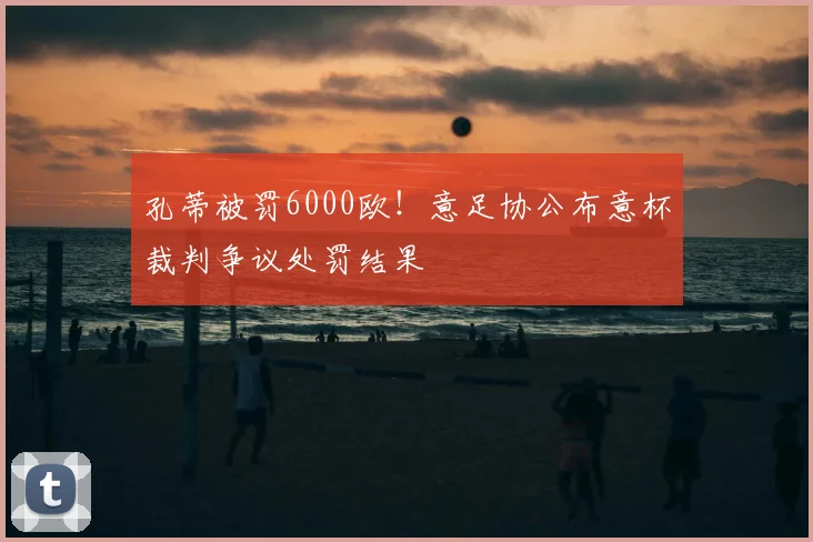 孔蒂被罚6000欧！意足协公布意杯裁判争议处罚结果