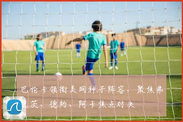 巴伦卡领衔美网种子阵容，聚焦弗里茨、德约、阿卡焦点对决