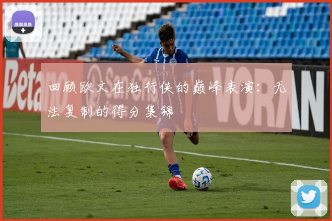 回顾欧文在独行侠的巅峰表演：无法复制的得分集锦