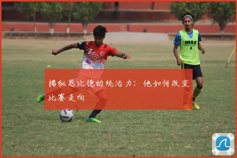 揭秘恩比德的统治力：他如何改变比赛走向