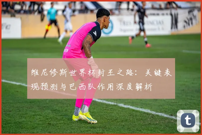 维尼修斯世界杯封王之路：关键表现预测与巴西队作用深度解析