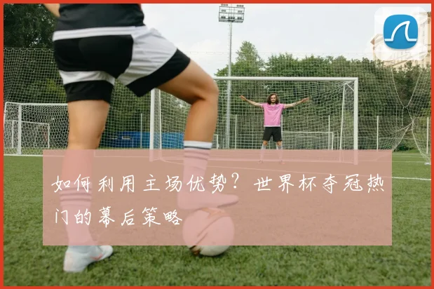 如何利用主场优势？世界杯夺冠热门的幕后策略