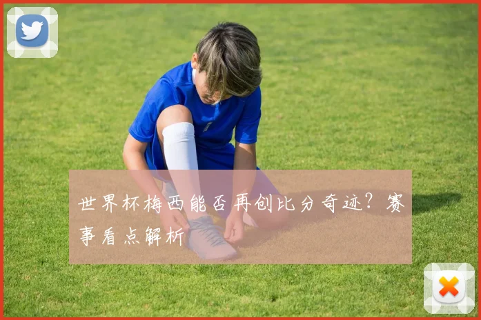 世界杯梅西能否再创比分奇迹？赛事看点解析