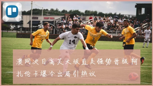 澳网次日高芙大坂直美强势晋级 阿扎伦卡爆冷出局引热议