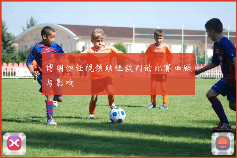 傅明担任视频助理裁判的比赛回顾与影响