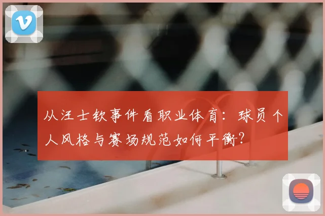 从汪士钦事件看职业体育：球员个人风格与赛场规范如何平衡？