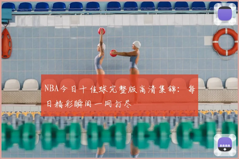 NBA今日十佳球完整版高清集锦：每日精彩瞬间一网打尽