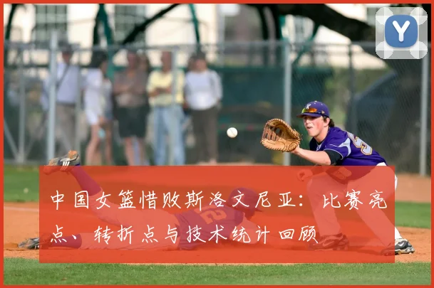 中国女篮惜败斯洛文尼亚：比赛亮点、转折点与技术统计回顾