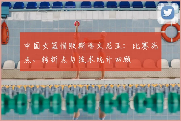 中国女篮惜败斯洛文尼亚：比赛亮点、转折点与技术统计回顾