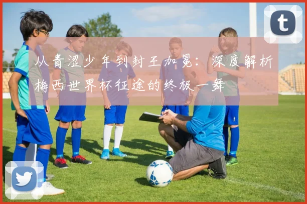 从青涩少年到封王加冕：深度解析梅西世界杯征途的终极一舞
