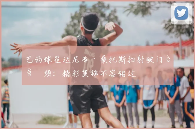 巴西球星达尼洛·桑托斯扫射破门视频：精彩集锦不容错过
