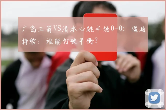 广岛三箭VS清水心跳半场0-0：僵局持续，谁能打破平衡？